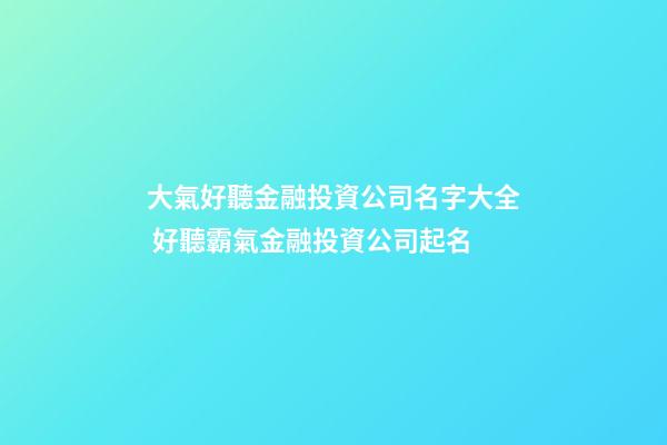 大氣好聽金融投資公司名字大全 好聽霸氣金融投資公司起名